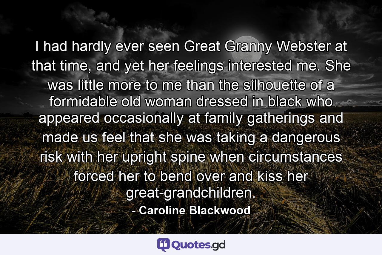 I had hardly ever seen Great Granny Webster at that time, and yet her feelings interested me. She was little more to me than the silhouette of a formidable old woman dressed in black who appeared occasionally at family gatherings and made us feel that she was taking a dangerous risk with her upright spine when circumstances forced her to bend over and kiss her great-grandchildren. - Quote by Caroline Blackwood