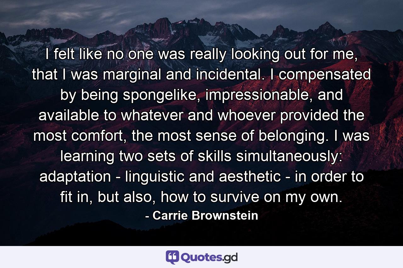 I felt like no one was really looking out for me, that I was marginal and incidental. I compensated by being spongelike, impressionable, and available to whatever and whoever provided the most comfort, the most sense of belonging. I was learning two sets of skills simultaneously: adaptation - linguistic and aesthetic - in order to fit in, but also, how to survive on my own. - Quote by Carrie Brownstein