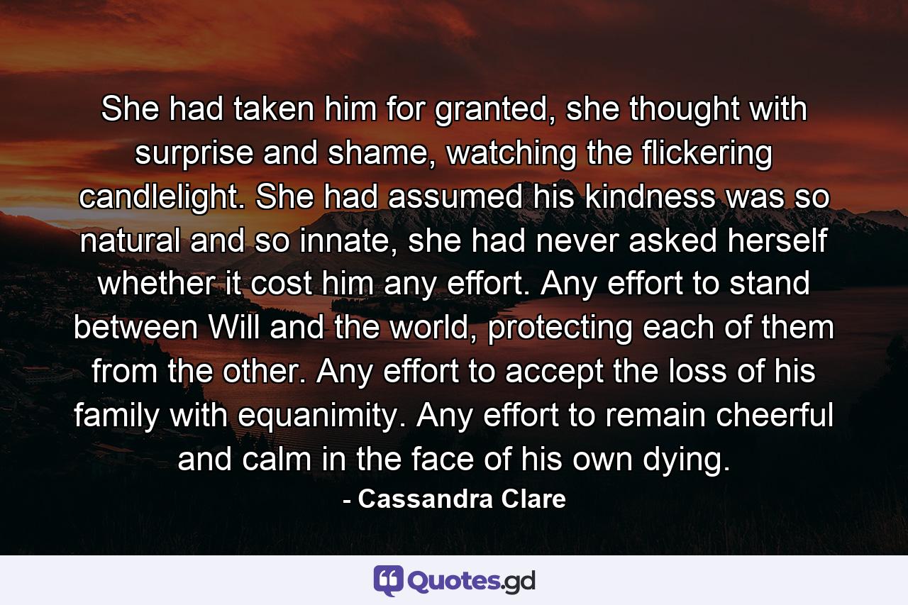 She had taken him for granted, she thought with surprise and shame, watching the flickering candlelight. She had assumed his kindness was so natural and so innate, she had never asked herself whether it cost him any effort. Any effort to stand between Will and the world, protecting each of them from the other. Any effort to accept the loss of his family with equanimity. Any effort to remain cheerful and calm in the face of his own dying. - Quote by Cassandra Clare