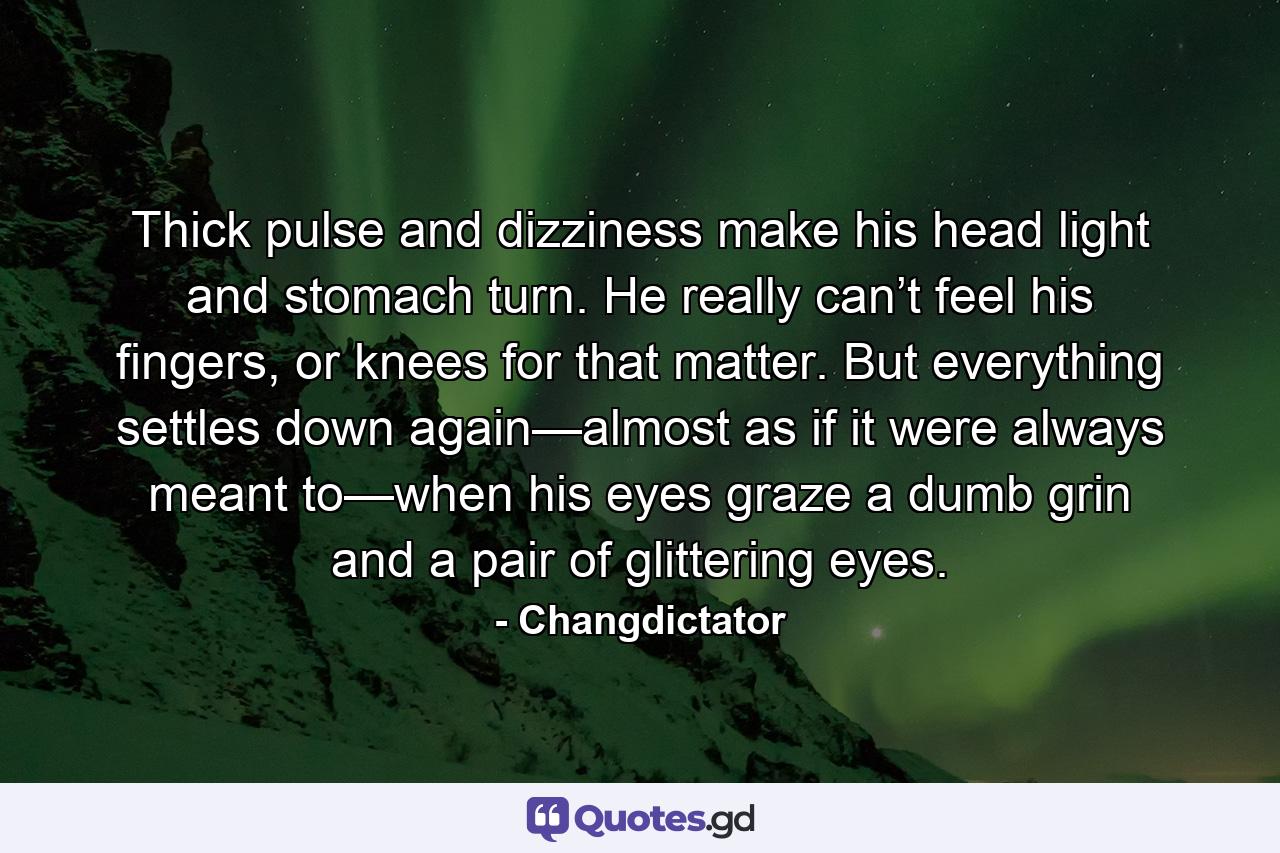 Thick pulse and dizziness make his head light and stomach turn. He really can’t feel his fingers, or knees for that matter. But everything settles down again—almost as if it were always meant to—when his eyes graze a dumb grin and a pair of glittering eyes. - Quote by Changdictator