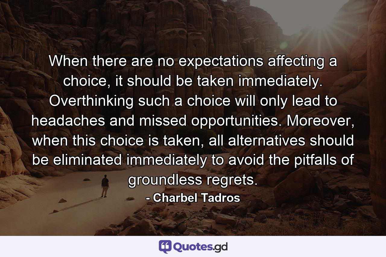 When there are no expectations affecting a choice, it should be taken immediately. Overthinking such a choice will only lead to headaches and missed opportunities. Moreover, when this choice is taken, all alternatives should be eliminated immediately to avoid the pitfalls of groundless regrets. - Quote by Charbel Tadros