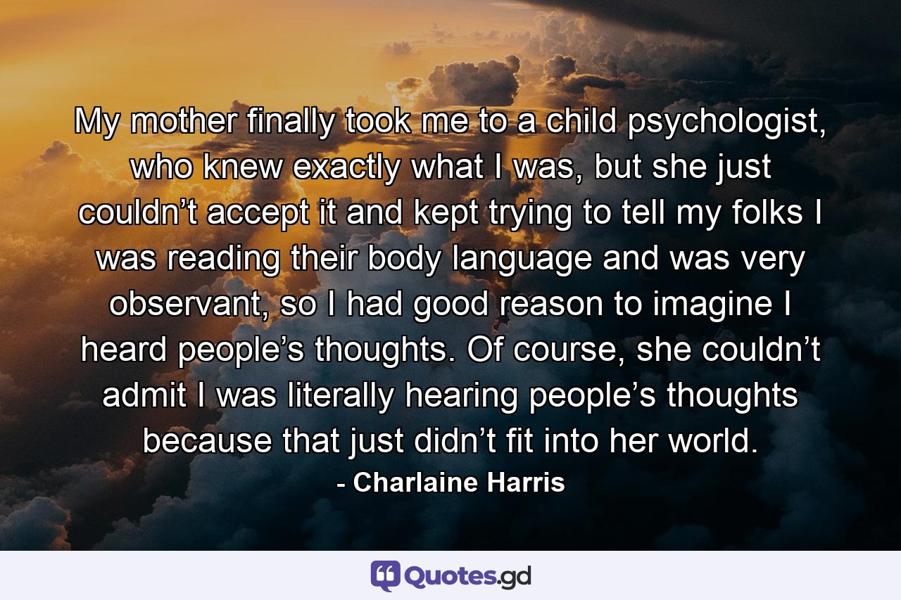 My mother finally took me to a child psychologist, who knew exactly what I was, but she just couldn’t accept it and kept trying to tell my folks I was reading their body language and was very observant, so I had good reason to imagine I heard people’s thoughts. Of course, she couldn’t admit I was literally hearing people’s thoughts because that just didn’t fit into her world. - Quote by Charlaine Harris