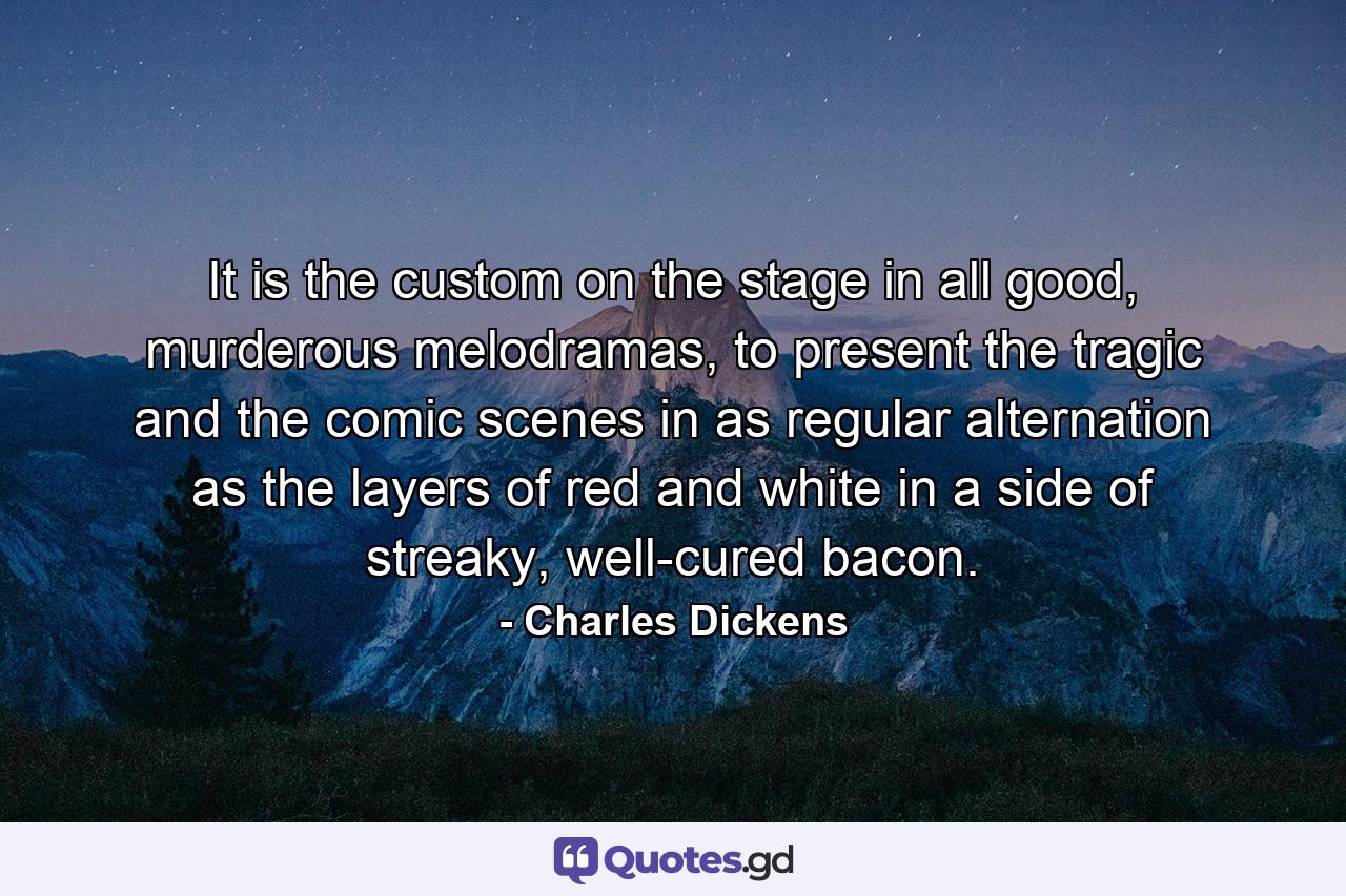 It is the custom on the stage in all good, murderous melodramas, to present the tragic and the comic scenes in as regular alternation as the layers of red and white in a side of streaky, well-cured bacon. - Quote by Charles Dickens