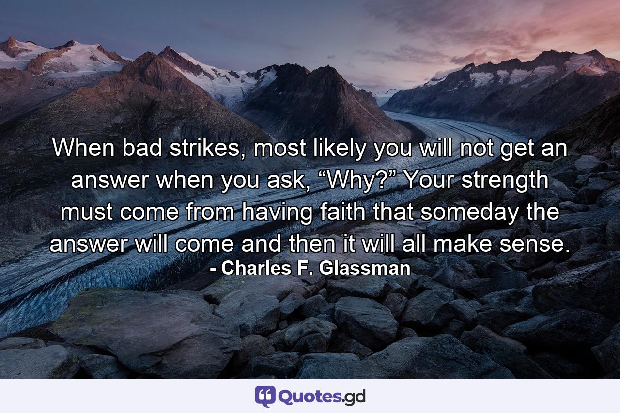 When bad strikes, most likely you will not get an answer when you ask, “Why?” Your strength must come from having faith that someday the answer will come and then it will all make sense. - Quote by Charles F. Glassman