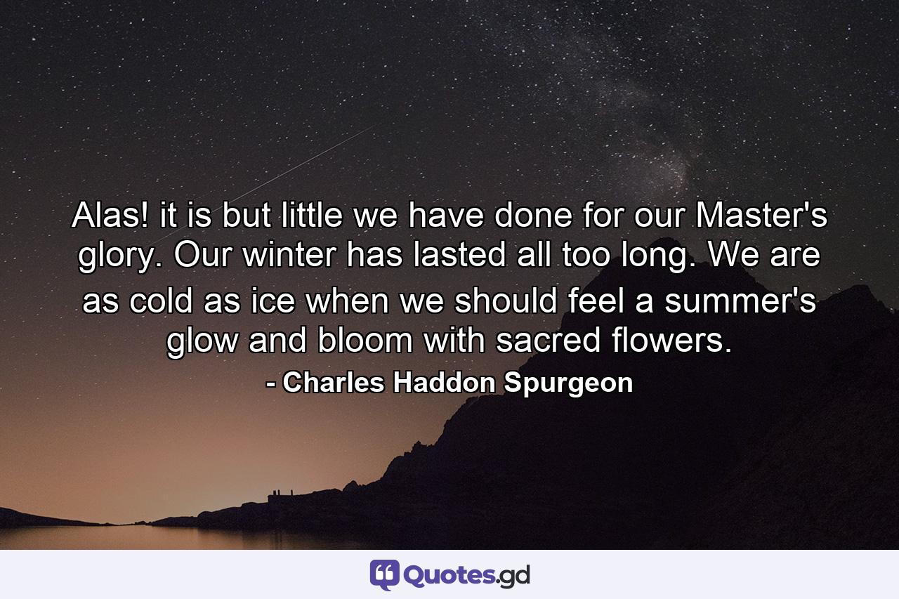 Alas! it is but little we have done for our Master's glory. Our winter has lasted all too long. We are as cold as ice when we should feel a summer's glow and bloom with sacred flowers. - Quote by Charles Haddon Spurgeon