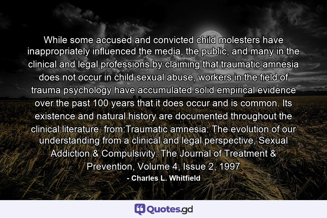 While some accused and convicted child molesters have inappropriately influenced the media, the public, and many in the clinical and legal professions by claiming that traumatic amnesia does not occur in child sexual abuse, workers in the field of trauma psychology have accumulated solid empirical evidence over the past 100 years that it does occur and is common. Its existence and natural history are documented throughout the clinical literature. from:Traumatic amnesia: The evolution of our understanding from a clinical and legal perspective, Sexual Addiction & Compulsivity: The Journal of Treatment & Prevention, Volume 4, Issue 2, 1997 - Quote by Charles L. Whitfield