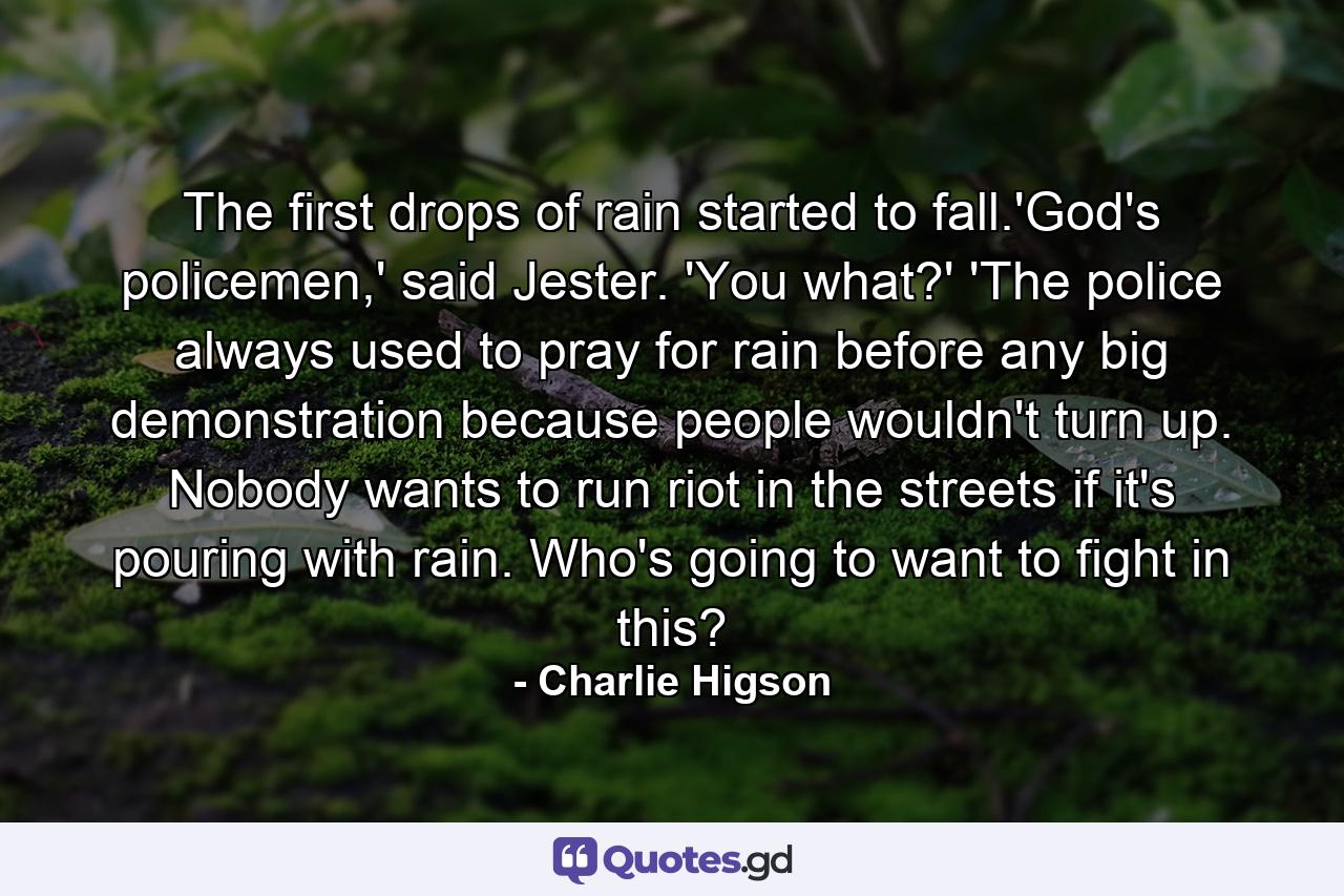 The first drops of rain started to fall.'God's policemen,' said Jester. 'You what?' 'The police always used to pray for rain before any big demonstration because people wouldn't turn up. Nobody wants to run riot in the streets if it's pouring with rain. Who's going to want to fight in this? - Quote by Charlie Higson