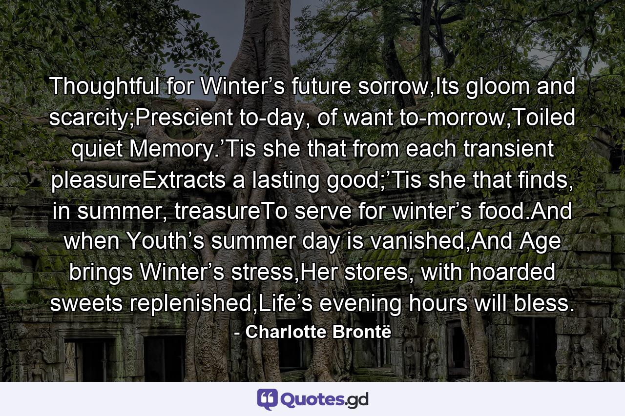 Thoughtful for Winter’s future sorrow,Its gloom and scarcity;Prescient to-day, of want to-morrow,Toiled quiet Memory.’Tis she that from each transient pleasureExtracts a lasting good;’Tis she that finds, in summer, treasureTo serve for winter’s food.And when Youth’s summer day is vanished,And Age brings Winter’s stress,Her stores, with hoarded sweets replenished,Life’s evening hours will bless. - Quote by Charlotte Brontë