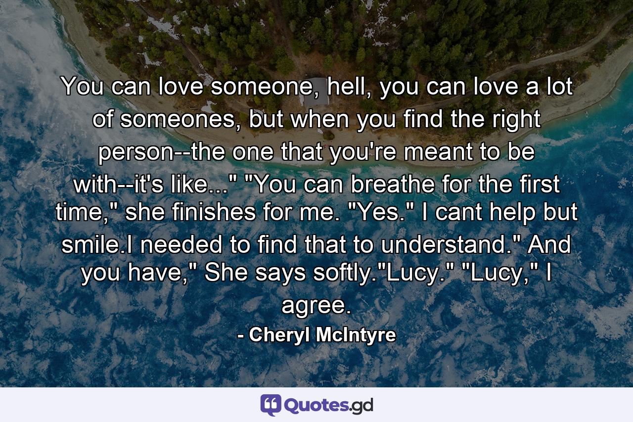 You can love someone, hell, you can love a lot of someones, but when you find the right person--the one that you're meant to be with--it's like...