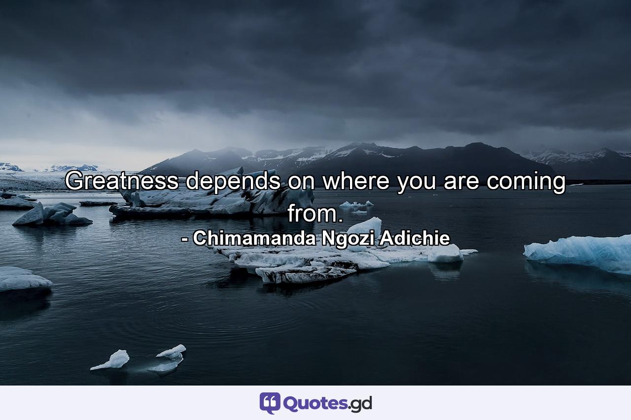 Greatness depends on where you are coming from. - Quote by Chimamanda Ngozi Adichie