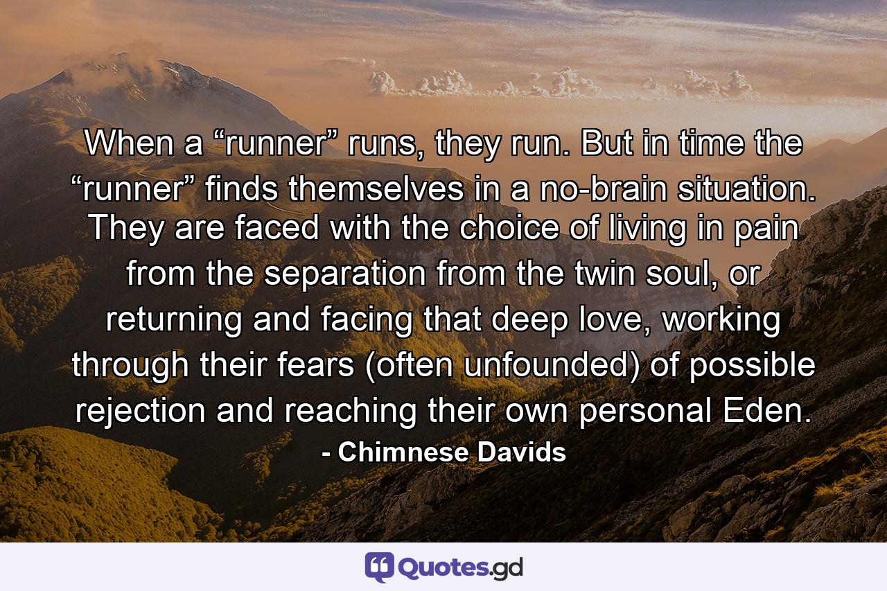 When a “runner” runs, they run. But in time the “runner” finds themselves in a no-brain situation. They are faced with the choice of living in pain from the separation from the twin soul, or returning and facing that deep love, working through their fears (often unfounded) of possible rejection and reaching their own personal Eden. - Quote by Chimnese Davids