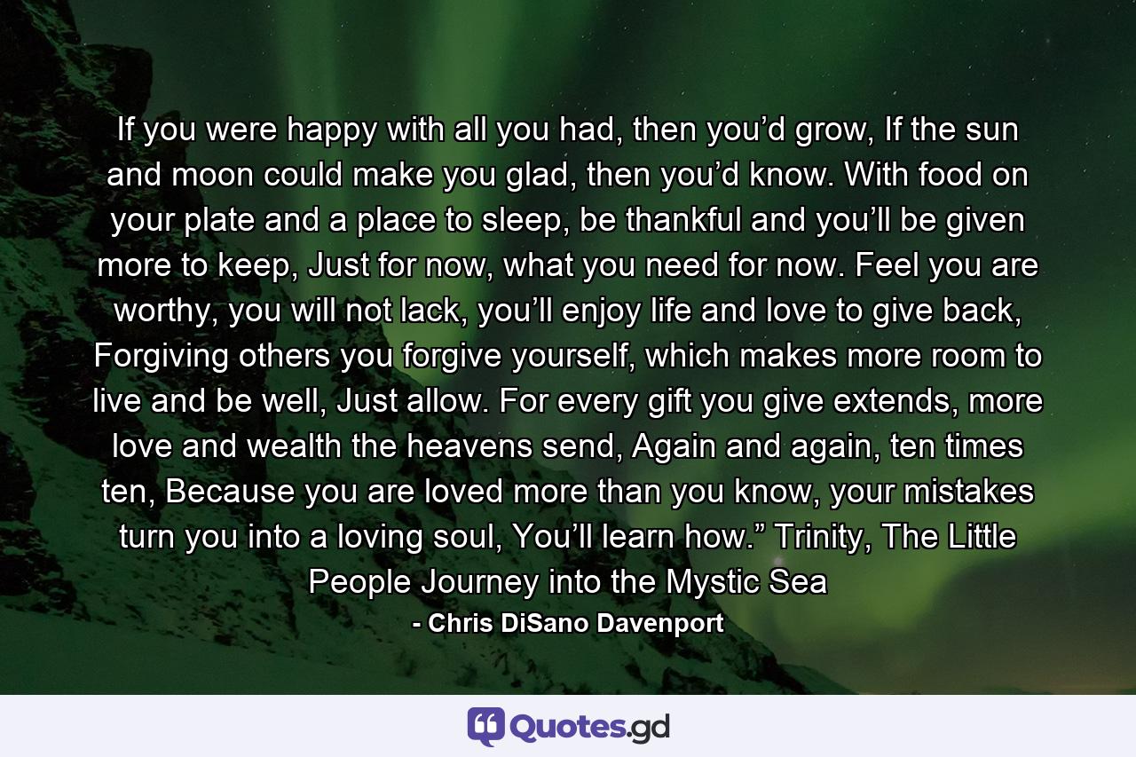 If you were happy with all you had, then you’d grow, If the sun and moon could make you glad, then you’d know. With food on your plate and a place to sleep, be thankful and you’ll be given more to keep, Just for now, what you need for now. Feel you are worthy, you will not lack, you’ll enjoy life and love to give back, Forgiving others you forgive yourself, which makes more room to live and be well, Just allow. For every gift you give extends, more love and wealth the heavens send, Again and again, ten times ten, Because you are loved more than you know, your mistakes turn you into a loving soul, You’ll learn how.” Trinity, The Little People Journey into the Mystic Sea - Quote by Chris DiSano Davenport