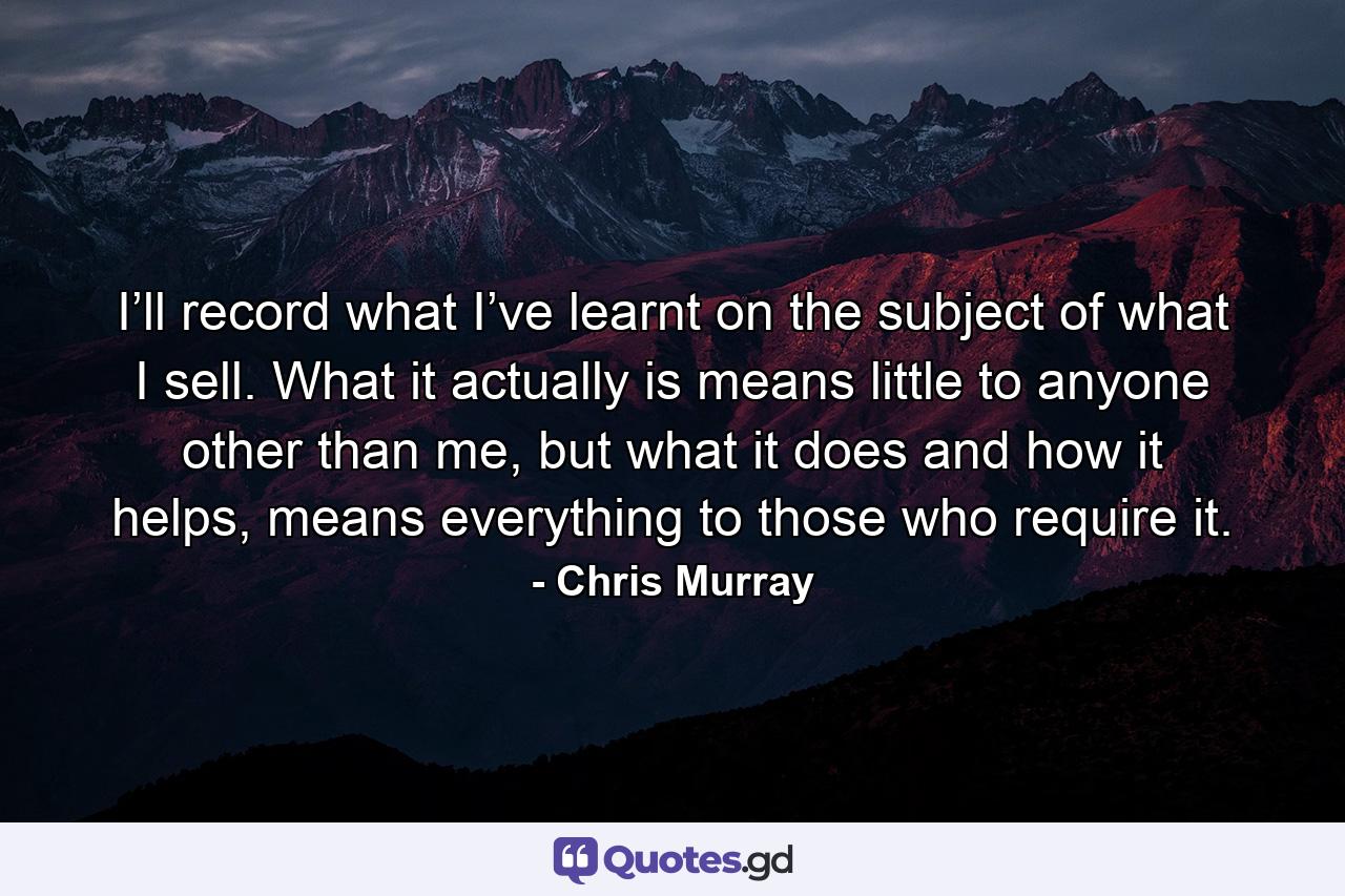 I’ll record what I’ve learnt on the subject of what I sell. What it actually is means little to anyone other than me, but what it does and how it helps, means everything to those who require it. - Quote by Chris Murray