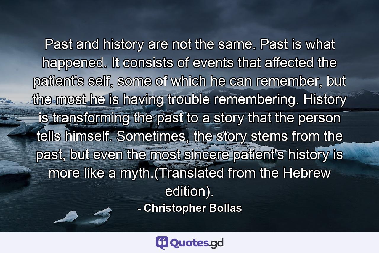 Past and history are not the same. Past is what happened. It consists of events that affected the patient's self, some of which he can remember, but the most he is having trouble remembering. History is transforming the past to a story that the person tells himself. Sometimes, the story stems from the past, but even the most sincere patient's history is more like a myth.(Translated from the Hebrew edition). - Quote by Christopher Bollas