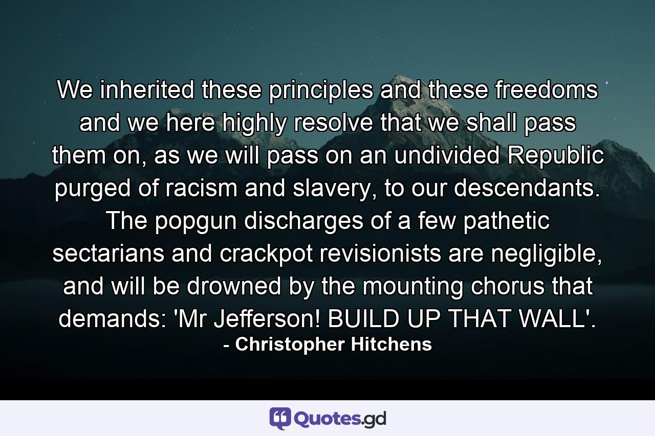 We inherited these principles and these freedoms and we here highly resolve that we shall pass them on, as we will pass on an undivided Republic purged of racism and slavery, to our descendants. The popgun discharges of a few pathetic sectarians and crackpot revisionists are negligible, and will be drowned by the mounting chorus that demands: 'Mr Jefferson! BUILD UP THAT WALL'. - Quote by Christopher Hitchens