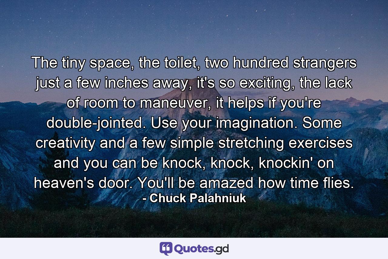 The tiny space, the toilet, two hundred strangers just a few inches away, it's so exciting, the lack of room to maneuver, it helps if you're double-jointed. Use your imagination. Some creativity and a few simple stretching exercises and you can be knock, knock, knockin' on heaven's door. You'll be amazed how time flies. - Quote by Chuck Palahniuk