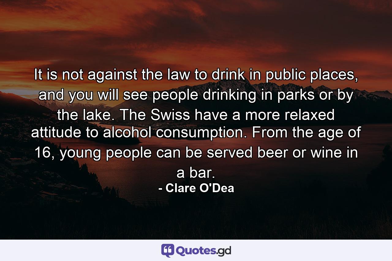 It is not against the law to drink in public places, and you will see people drinking in parks or by the lake. The Swiss have a more relaxed attitude to alcohol consumption. From the age of 16, young people can be served beer or wine in a bar. - Quote by Clare O'Dea