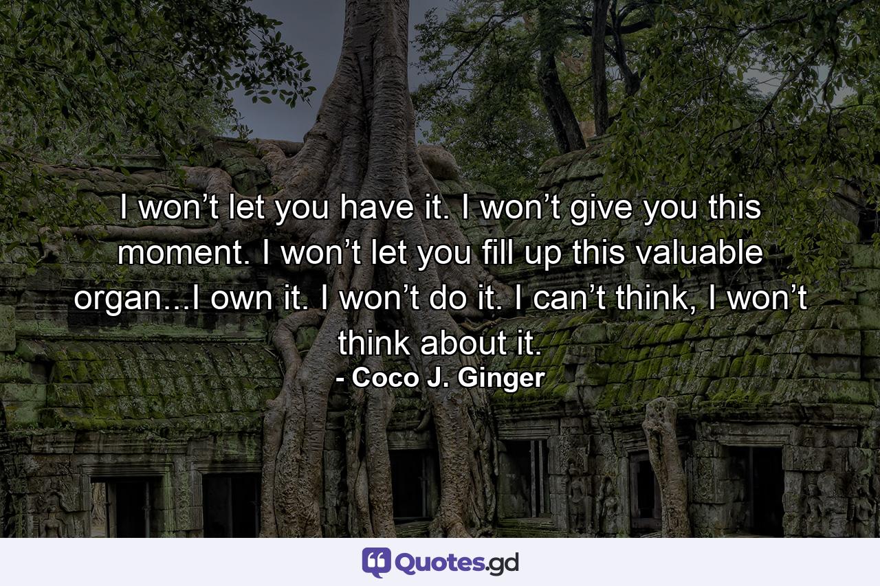 I won’t let you have it. I won’t give you this moment. I won’t let you fill up this valuable organ...I own it. I won’t do it. I can’t think, I won’t think about it. - Quote by Coco J. Ginger