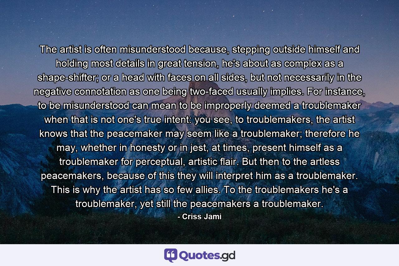 The artist is often misunderstood because, stepping outside himself and holding most details in great tension, he's about as complex as a shape-shifter; or a head with faces on all sides, but not necessarily in the negative connotation as one being two-faced usually implies. For instance, to be misunderstood can mean to be improperly deemed a troublemaker when that is not one's true intent: you see, to troublemakers, the artist knows that the peacemaker may seem like a troublemaker; therefore he may, whether in honesty or in jest, at times, present himself as a troublemaker for perceptual, artistic flair. But then to the artless peacemakers, because of this they will interpret him as a troublemaker. This is why the artist has so few allies. To the troublemakers he's a troublemaker, yet still the peacemakers a troublemaker. - Quote by Criss Jami