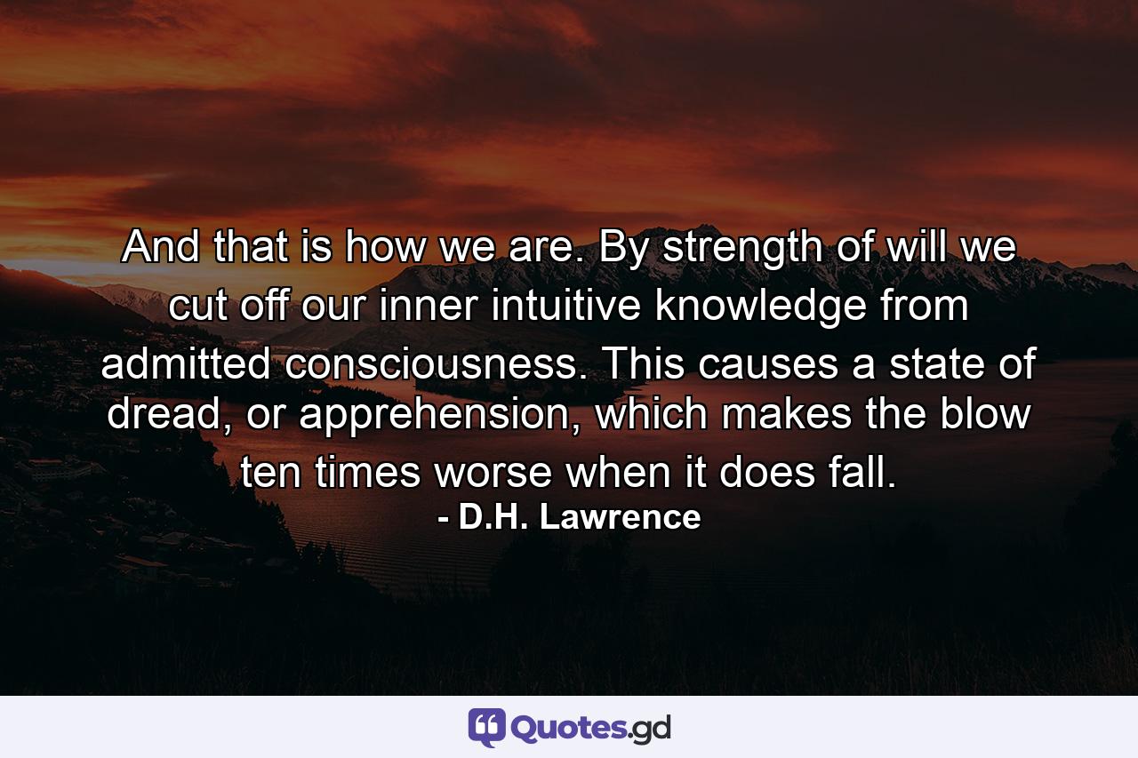 And that is how we are. By strength of will we cut off our inner intuitive knowledge from admitted consciousness. This causes a state of dread, or apprehension, which makes the blow ten times worse when it does fall. - Quote by D.H. Lawrence