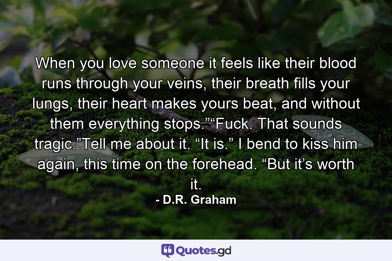 When you love someone it feels like their blood runs through your veins, their breath fills your lungs, their heart makes yours beat, and without them everything stops.”“Fuck. That sounds tragic.”Tell me about it. “It is.” I bend to kiss him again, this time on the forehead. “But it’s worth it. - Quote by D.R. Graham