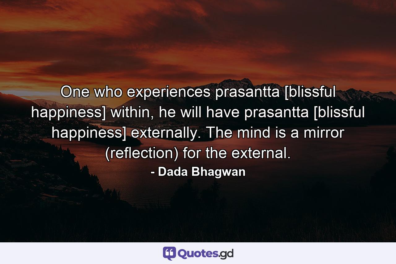 One who experiences prasantta [blissful happiness] within, he will have prasantta [blissful happiness] externally. The mind is a mirror (reflection) for the external. - Quote by Dada Bhagwan