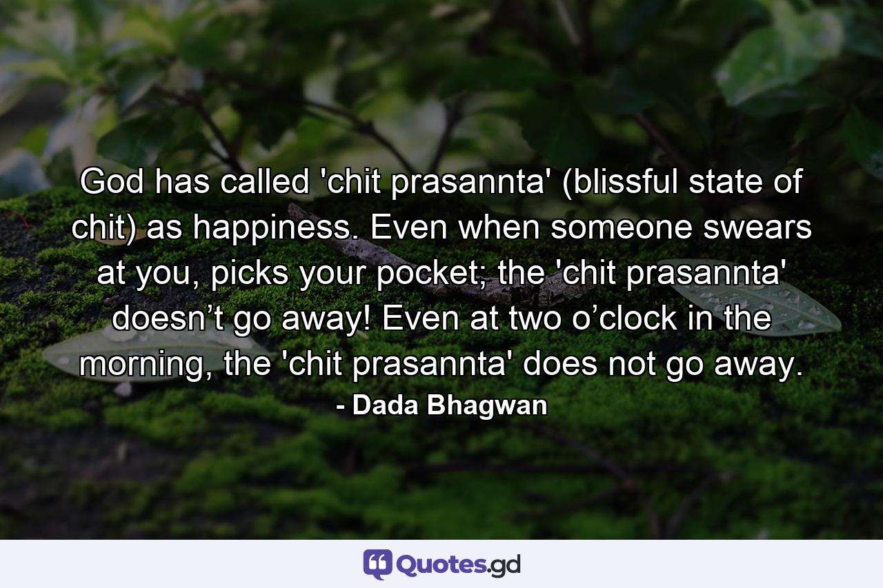 God has called 'chit prasannta' (blissful state of chit) as happiness. Even when someone swears at you, picks your pocket; the 'chit prasannta' doesn’t go away! Even at two o’clock in the morning, the 'chit prasannta' does not go away. - Quote by Dada Bhagwan