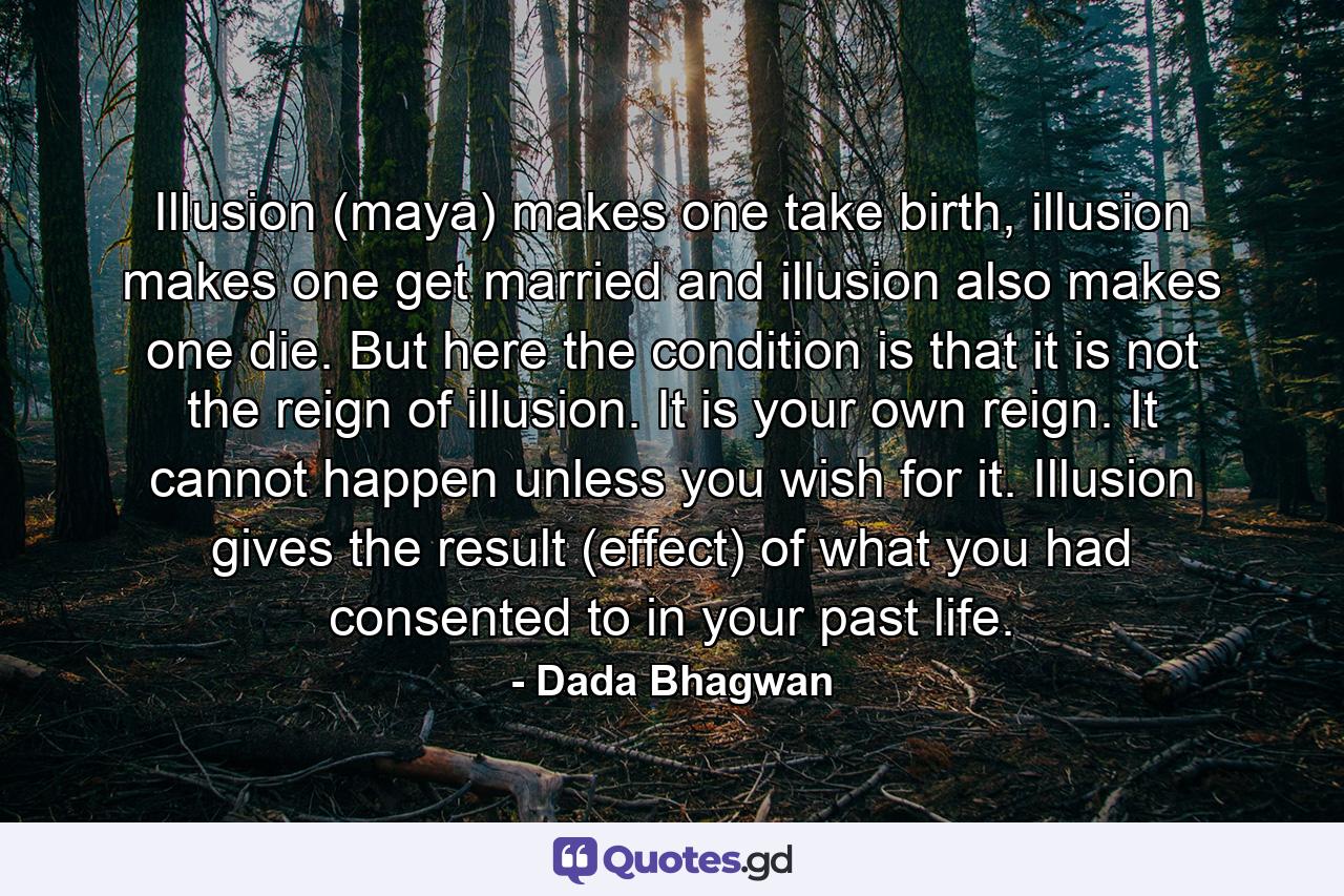 Illusion (maya) makes one take birth, illusion makes one get married and illusion also makes one die. But here the condition is that it is not the reign of illusion. It is your own reign. It cannot happen unless you wish for it. Illusion gives the result (effect) of what you had consented to in your past life. - Quote by Dada Bhagwan