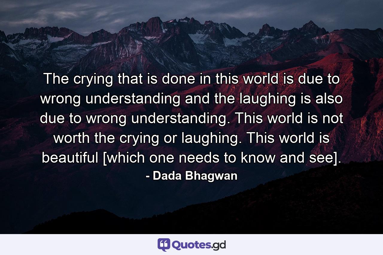 The crying that is done in this world is due to wrong understanding and the laughing is also due to wrong understanding. This world is not worth the crying or laughing. This world is beautiful [which one needs to know and see]. - Quote by Dada Bhagwan