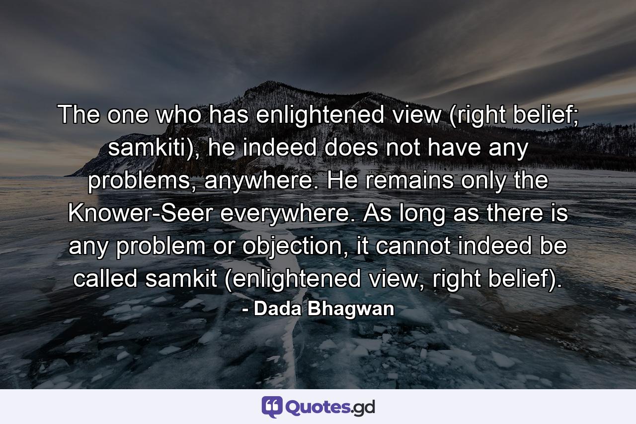 The one who has enlightened view (right belief; samkiti), he indeed does not have any problems, anywhere. He remains only the Knower-Seer everywhere. As long as there is any problem or objection, it cannot indeed be called samkit (enlightened view, right belief). - Quote by Dada Bhagwan