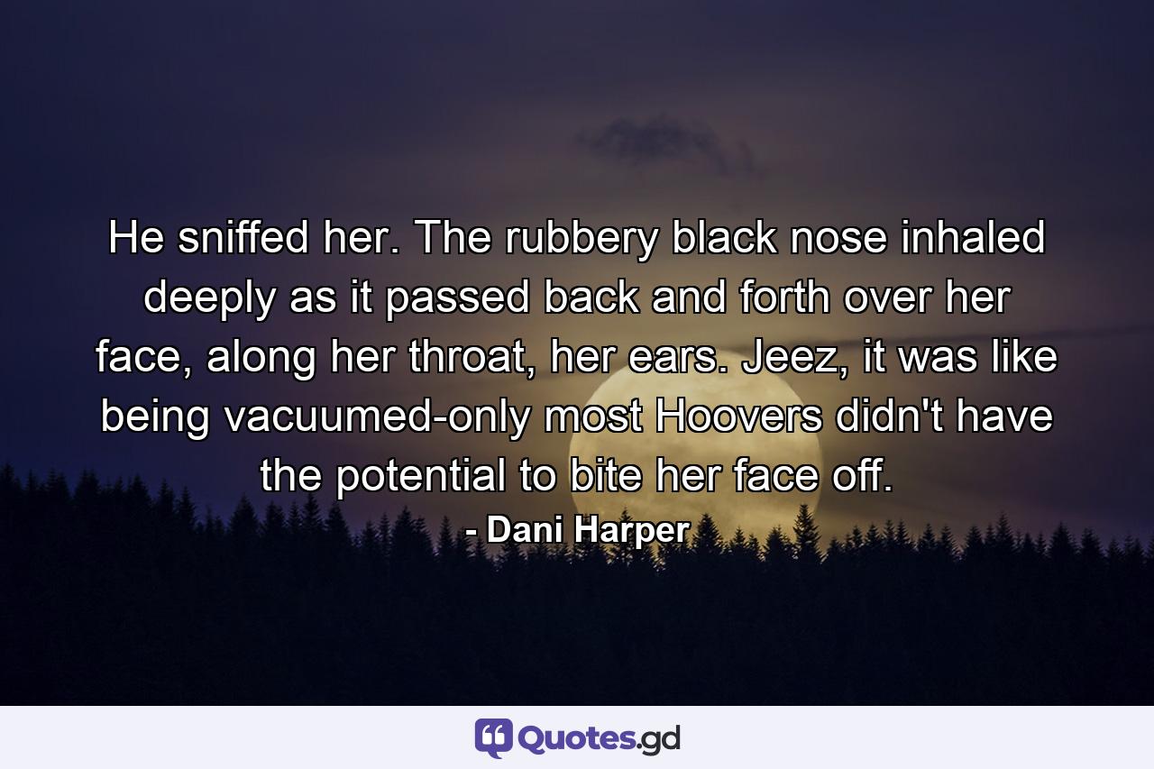 He sniffed her. The rubbery black nose inhaled deeply as it passed back and forth over her face, along her throat, her ears. Jeez, it was like being vacuumed-only most Hoovers didn't have the potential to bite her face off. - Quote by Dani Harper