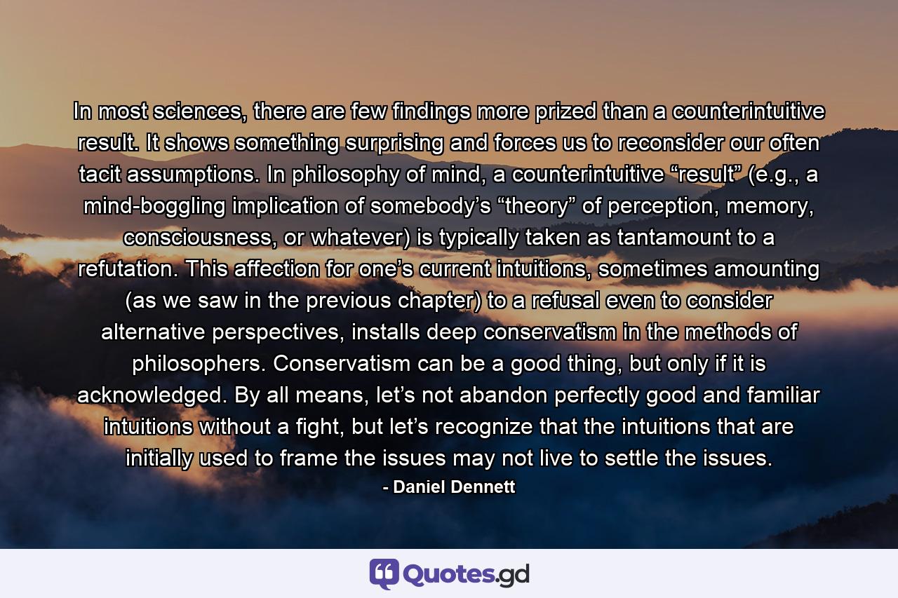 In most sciences, there are few findings more prized than a counterintuitive result. It shows something surprising and forces us to reconsider our often tacit assumptions. In philosophy of mind, a counterintuitive “result” (e.g., a mind-boggling implication of somebody’s “theory” of perception, memory, consciousness, or whatever) is typically taken as tantamount to a refutation. This affection for one’s current intuitions, sometimes amounting (as we saw in the previous chapter) to a refusal even to consider alternative perspectives, installs deep conservatism in the methods of philosophers. Conservatism can be a good thing, but only if it is acknowledged. By all means, let’s not abandon perfectly good and familiar intuitions without a fight, but let’s recognize that the intuitions that are initially used to frame the issues may not live to settle the issues. - Quote by Daniel Dennett