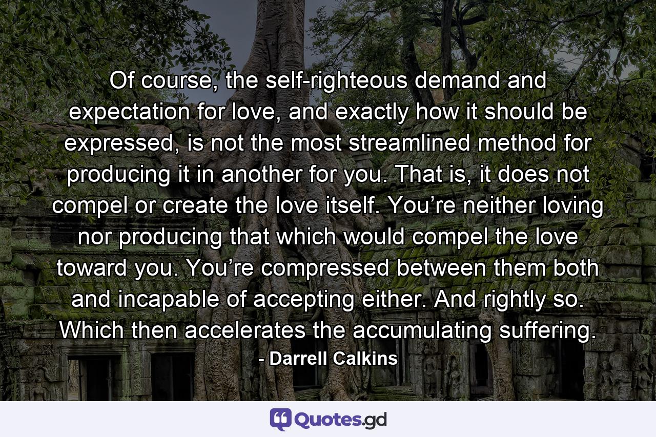 Of course, the self-righteous demand and expectation for love, and exactly how it should be expressed, is not the most streamlined method for producing it in another for you. That is, it does not compel or create the love itself. You’re neither loving nor producing that which would compel the love toward you. You’re compressed between them both and incapable of accepting either. And rightly so. Which then accelerates the accumulating suffering. - Quote by Darrell Calkins