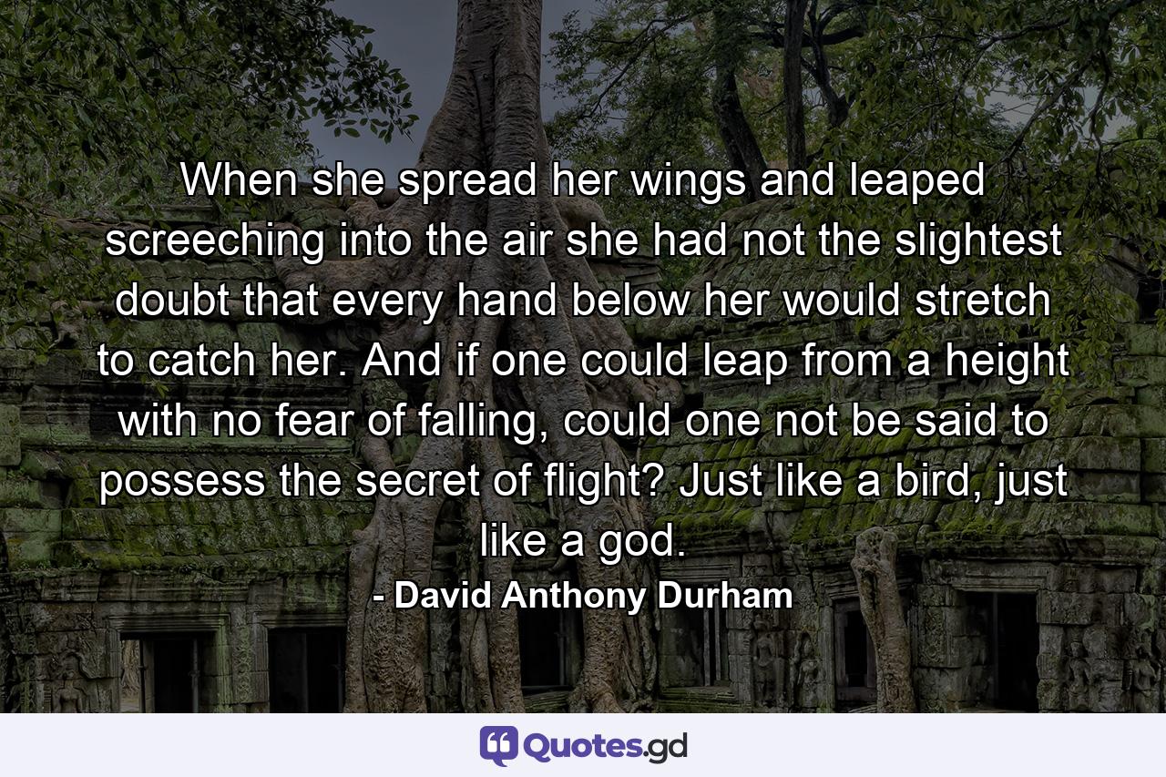 When she spread her wings and leaped screeching into the air she had not the slightest doubt that every hand below her would stretch to catch her. And if one could leap from a height with no fear of falling, could one not be said to possess the secret of flight? Just like a bird, just like a god. - Quote by David Anthony Durham