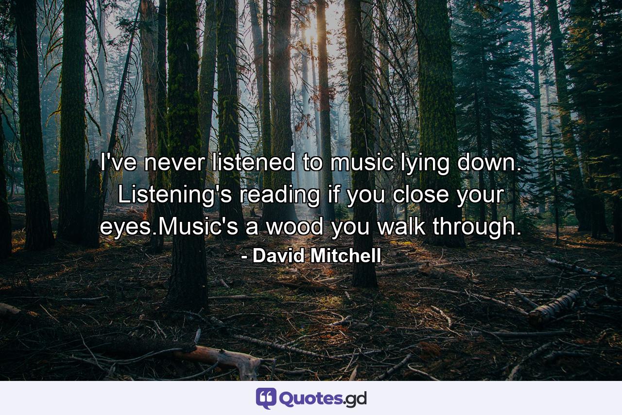 I've never listened to music lying down. Listening's reading if you close your eyes.Music's a wood you walk through. - Quote by David Mitchell