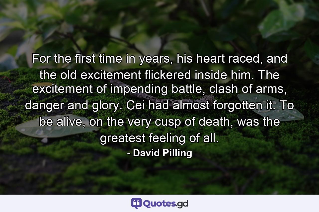 For the first time in years, his heart raced, and the old excitement flickered inside him. The excitement of impending battle, clash of arms, danger and glory. Cei had almost forgotten it. To be alive, on the very cusp of death, was the greatest feeling of all. - Quote by David Pilling