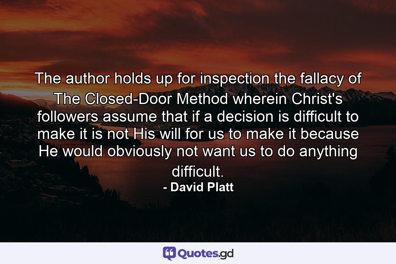 The author holds up for inspection the fallacy of The Closed-Door Method wherein Christ's followers assume that if a decision is difficult to make it is not His will for us to make it because He would obviously not want us to do anything difficult. - Quote by David Platt