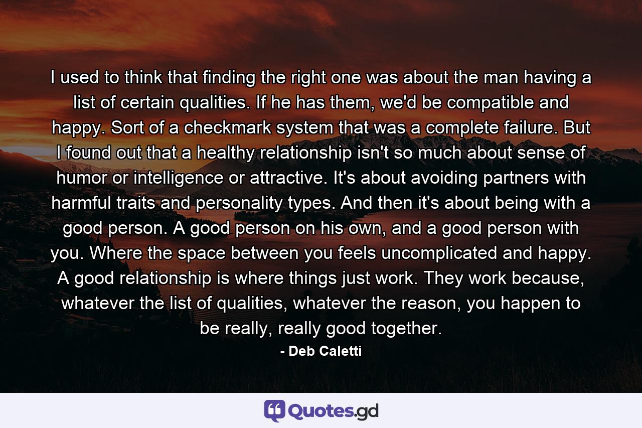 I used to think that finding the right one was about the man having a list of certain qualities. If he has them, we'd be compatible and happy. Sort of a checkmark system that was a complete failure. But I found out that a healthy relationship isn't so much about sense of humor or intelligence or attractive. It's about avoiding partners with harmful traits and personality types. And then it's about being with a good person. A good person on his own, and a good person with you. Where the space between you feels uncomplicated and happy. A good relationship is where things just work. They work because, whatever the list of qualities, whatever the reason, you happen to be really, really good together. - Quote by Deb Caletti