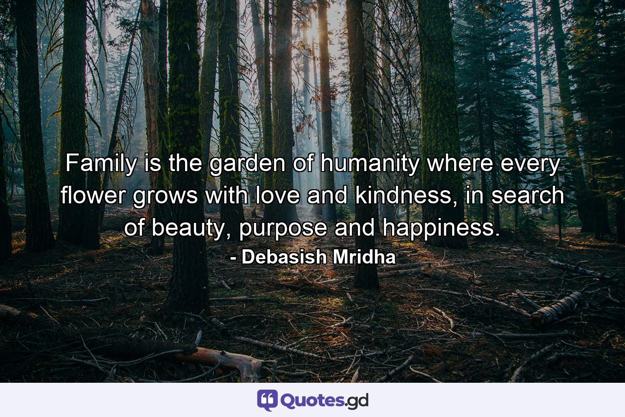 Family is the garden of humanity where every flower grows with love and kindness, in search of beauty, purpose and happiness. - Quote by Debasish Mridha