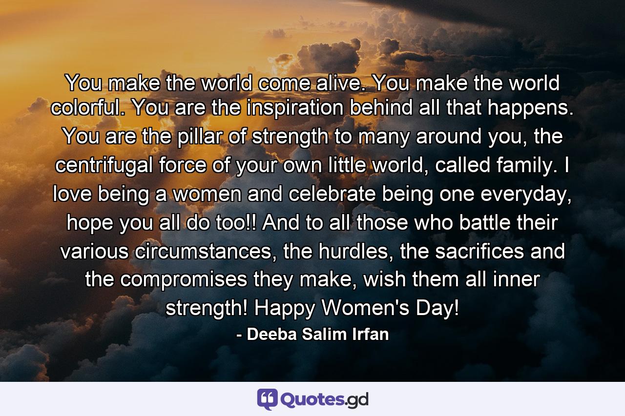 You make the world come alive. You make the world colorful. You are the inspiration behind all that happens. You are the pillar of strength to many around you, the centrifugal force of your own little world, called family. I love being a women and celebrate being one everyday, hope you all do too!! And to all those who battle their various circumstances, the hurdles, the sacrifices and the compromises they make, wish them all inner strength! Happy Women's Day! - Quote by Deeba Salim Irfan