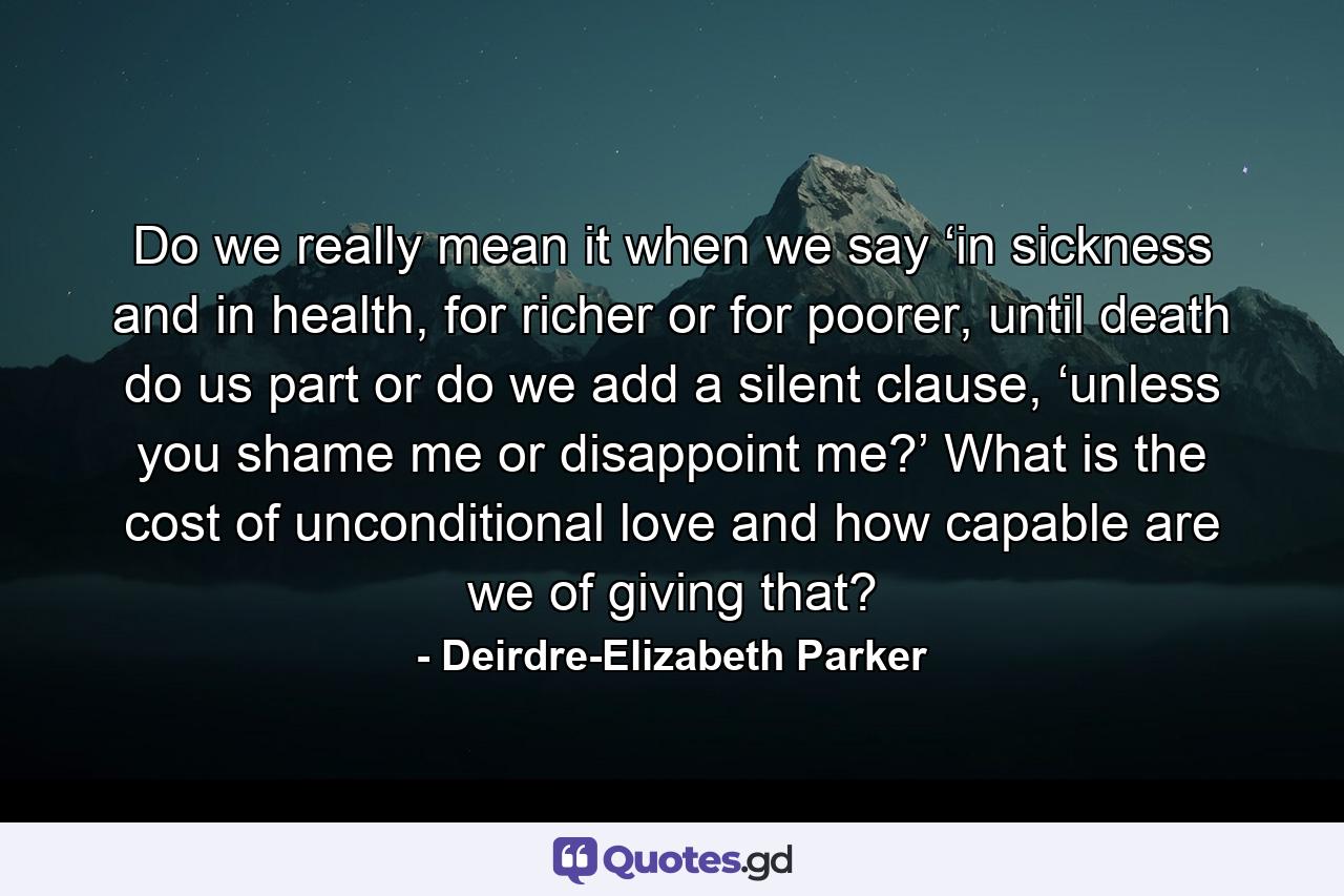 Do we really mean it when we say ‘in sickness and in health, for richer or for poorer, until death do us part or do we add a silent clause, ‘unless you shame me or disappoint me?’ What is the cost of unconditional love and how capable are we of giving that? - Quote by Deirdre-Elizabeth Parker