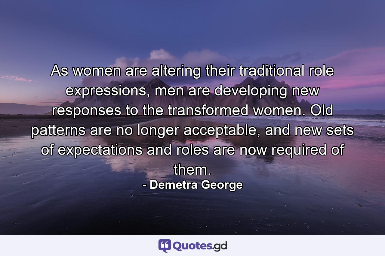 As women are altering their traditional role expressions, men are developing new responses to the transformed women. Old patterns are no longer acceptable, and new sets of expectations and roles are now required of them. - Quote by Demetra George