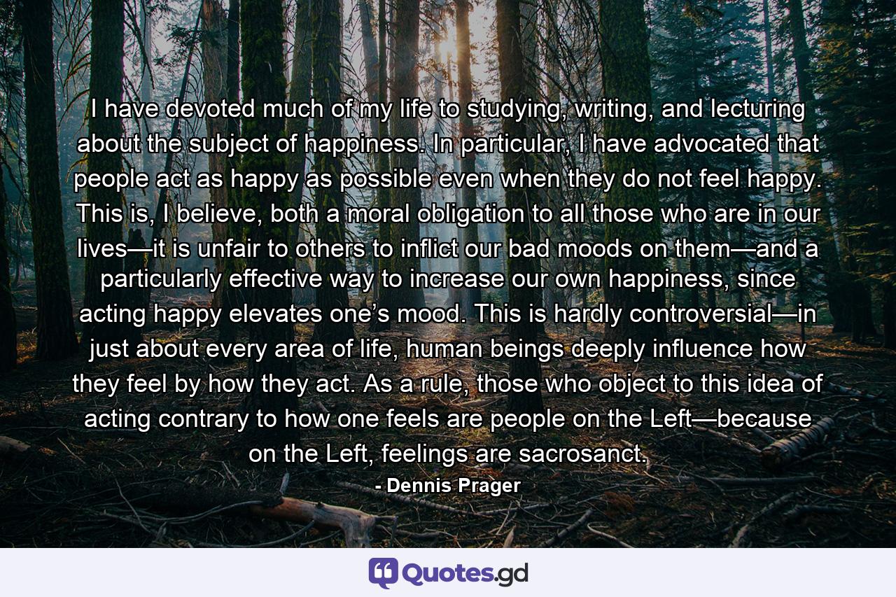 I have devoted much of my life to studying, writing, and lecturing about the subject of happiness. In particular, I have advocated that people act as happy as possible even when they do not feel happy. This is, I believe, both a moral obligation to all those who are in our lives—it is unfair to others to inflict our bad moods on them—and a particularly effective way to increase our own happiness, since acting happy elevates one’s mood. This is hardly controversial—in just about every area of life, human beings deeply influence how they feel by how they act. As a rule, those who object to this idea of acting contrary to how one feels are people on the Left—because on the Left, feelings are sacrosanct. - Quote by Dennis Prager