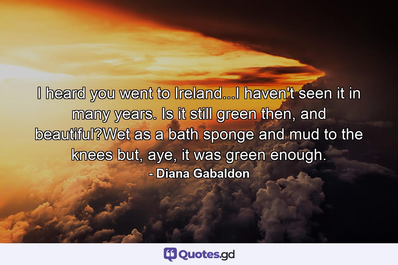 I heard you went to Ireland...I haven't seen it in many years. Is it still green then, and beautiful?Wet as a bath sponge and mud to the knees but, aye, it was green enough. - Quote by Diana Gabaldon