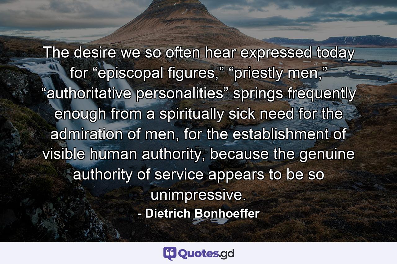 The desire we so often hear expressed today for “episcopal figures,” “priestly men,” “authoritative personalities” springs frequently enough from a spiritually sick need for the admiration of men, for the establishment of visible human authority, because the genuine authority of service appears to be so unimpressive. - Quote by Dietrich Bonhoeffer