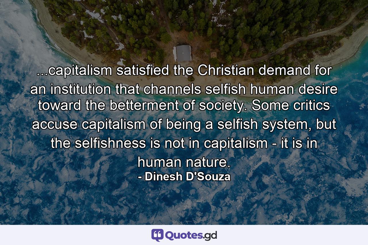 ...capitalism satisfied the Christian demand for an institution that channels selfish human desire toward the betterment of society. Some critics accuse capitalism of being a selfish system, but the selfishness is not in capitalism - it is in human nature. - Quote by Dinesh D'Souza