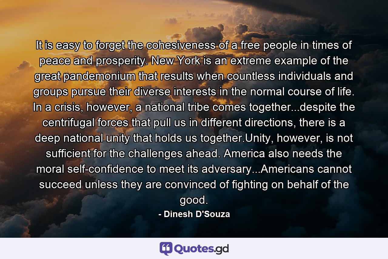 It is easy to forget the cohesiveness of a free people in times of peace and prosperity. New York is an extreme example of the great pandemonium that results when countless individuals and groups pursue their diverse interests in the normal course of life. In a crisis, however, a national tribe comes together...despite the centrifugal forces that pull us in different directions, there is a deep national unity that holds us together.Unity, however, is not sufficient for the challenges ahead. America also needs the moral self-confidence to meet its adversary...Americans cannot succeed unless they are convinced of fighting on behalf of the good. - Quote by Dinesh D'Souza