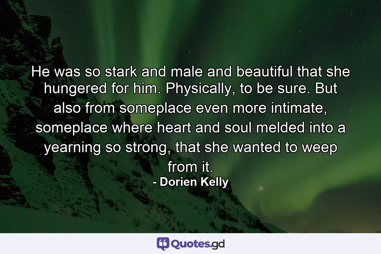 He was so stark and male and beautiful that she hungered for him. Physically, to be sure. But also from someplace even more intimate, someplace where heart and soul melded into a yearning so strong, that she wanted to weep from it. - Quote by Dorien Kelly