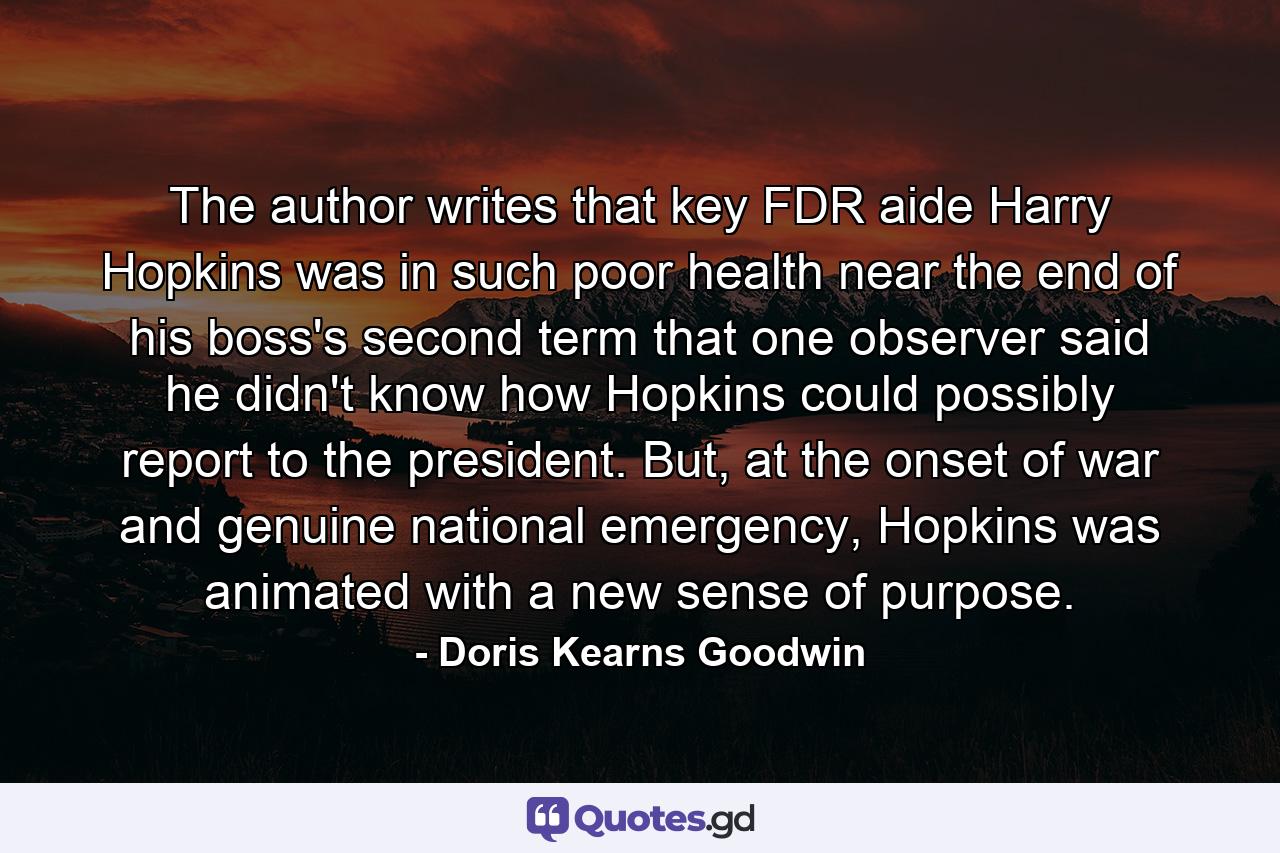 The author writes that key FDR aide Harry Hopkins was in such poor health near the end of his boss's second term that one observer said he didn't know how Hopkins could possibly report to the president. But, at the onset of war and genuine national emergency, Hopkins was animated with a new sense of purpose. - Quote by Doris Kearns Goodwin