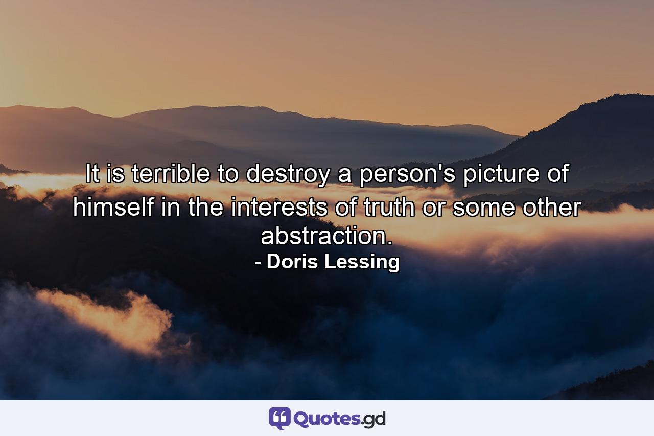 It is terrible to destroy a person's picture of himself in the interests of truth or some other abstraction. - Quote by Doris Lessing